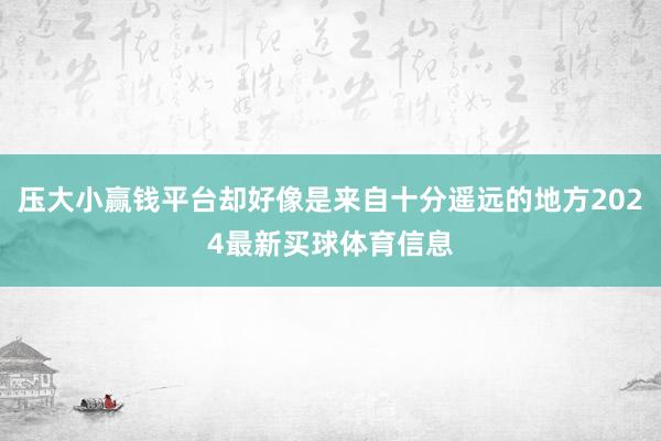 压大小赢钱平台却好像是来自十分遥远的地方2024最新买球体育信息