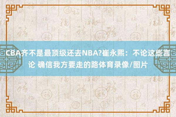 CBA齐不是最顶级还去NBA?崔永熙：不论这些言论 确信我方要走的路体育录像/图片