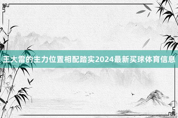 王大雷的主力位置相配踏实2024最新买球体育信息