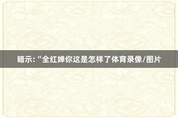 暗示:“全红婵你这是怎样了体育录像/图片