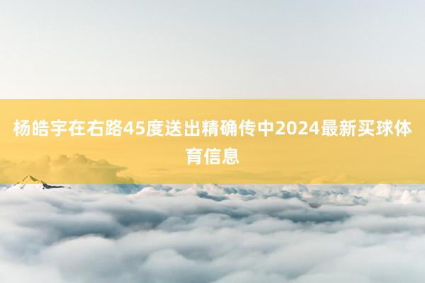 杨皓宇在右路45度送出精确传中2024最新买球体育信息