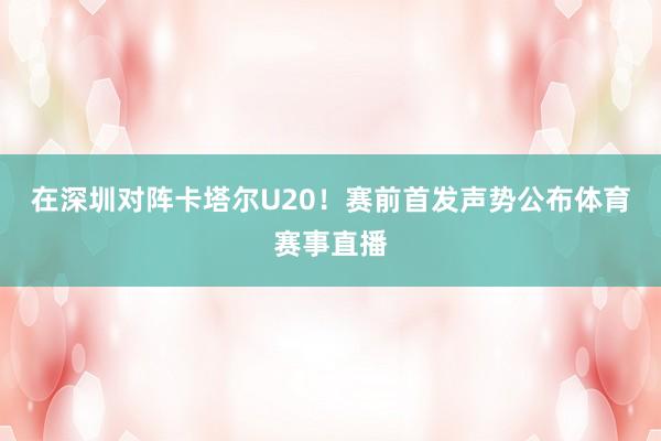 在深圳对阵卡塔尔U20！赛前首发声势公布体育赛事直播