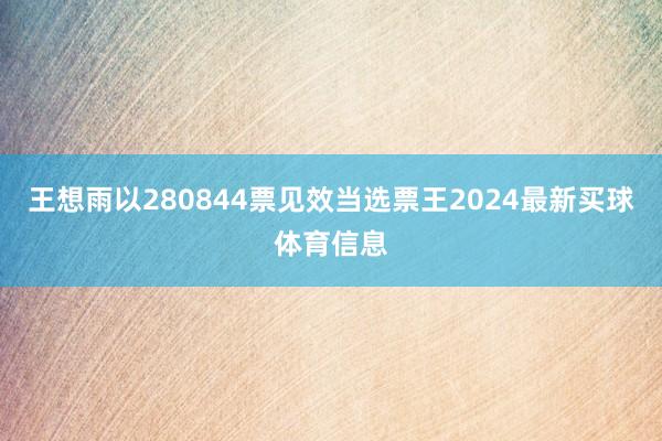 王想雨以280844票见效当选票王2024最新买球体育信息