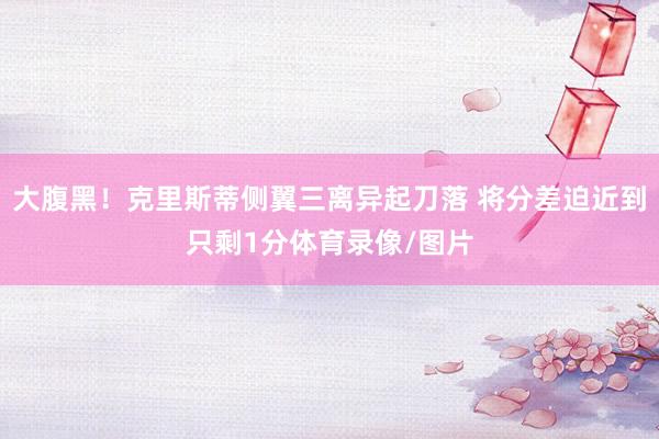大腹黑！克里斯蒂侧翼三离异起刀落 将分差迫近到只剩1分体育录像/图片