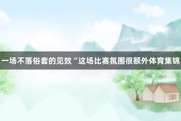 一场不落俗套的见效“这场比赛氛围很额外体育集锦