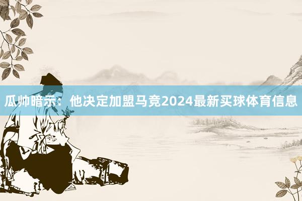 瓜帅暗示:他决定加盟马竞2024最新买球体育信息