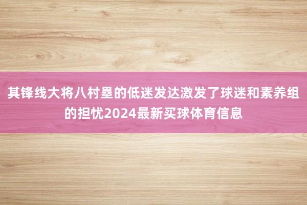 其锋线大将八村塁的低迷发达激发了球迷和素养组的担忧2024最新买球体育信息