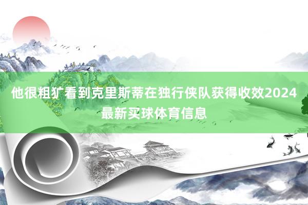 他很粗犷看到克里斯蒂在独行侠队获得收效2024最新买球体育信息