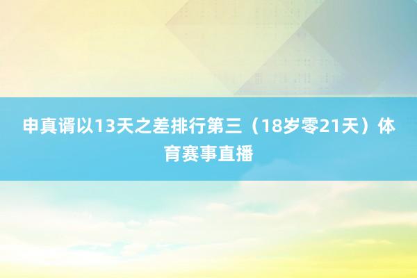 申真谞以13天之差排行第三（18岁零21天）体育赛事直播