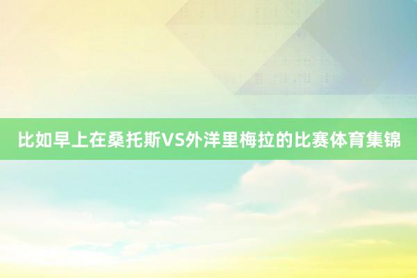 比如早上在桑托斯VS外洋里梅拉的比赛体育集锦