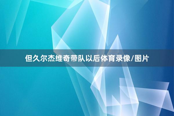 但久尔杰维奇带队以后体育录像/图片