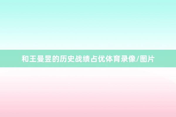 和王曼昱的历史战绩占优体育录像/图片