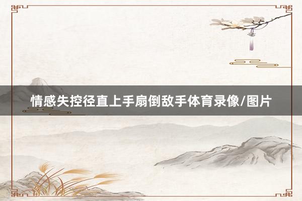 情感失控径直上手扇倒敌手体育录像/图片