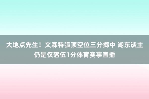 大地点先生！文森特弧顶空位三分掷中 湖东谈主仍是仅落伍1分体育赛事直播