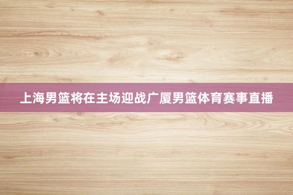 上海男篮将在主场迎战广厦男篮体育赛事直播