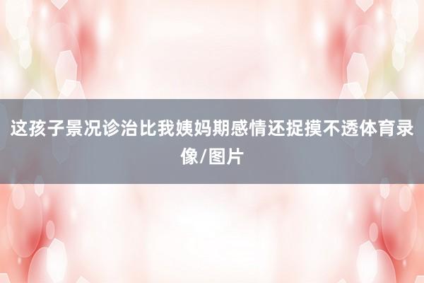 这孩子景况诊治比我姨妈期感情还捉摸不透体育录像/图片