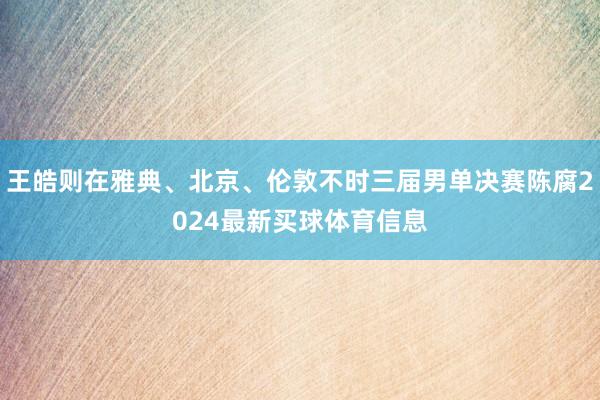 王皓则在雅典、北京、伦敦不时三届男单决赛陈腐2024最新买球体育信息