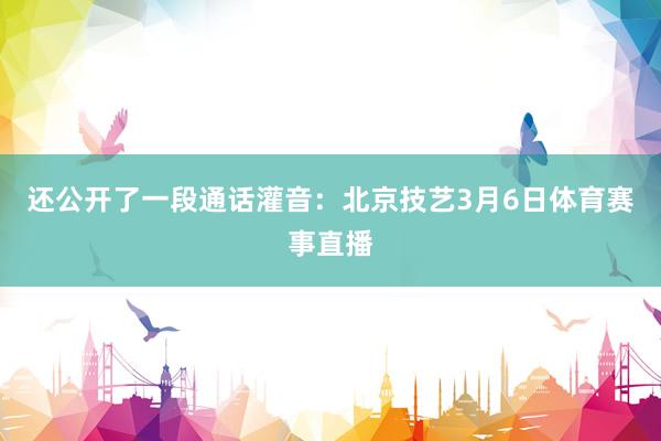 还公开了一段通话灌音：北京技艺3月6日体育赛事直播
