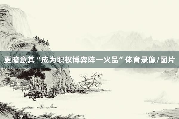 更暗意其“成为职权博弈阵一火品”体育录像/图片